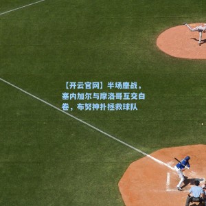 【开云官网】半场鏖战，塞内加尔与摩洛哥互交白卷，布努神扑拯救球队