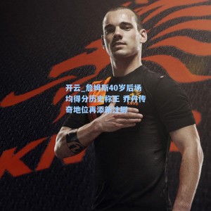 开云_詹姆斯40岁后场均得分历史称王 乔丹传奇地位再添新注脚