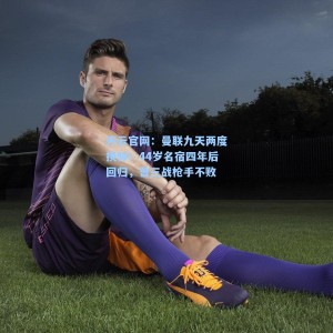 开云官网：曼联九天两度换帅！44岁名宿四年后回归，曾三战枪手不败