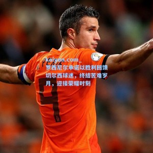 kaiyun.com_罗西尼尔承诺以胜利回馈切尔西球迷，终结苦难岁月，迎接荣耀时刻