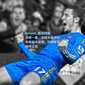 kaiyun_国足球迷深情一幕，点球大战中为李昊磕头祈祷，闪耀体育精神之光