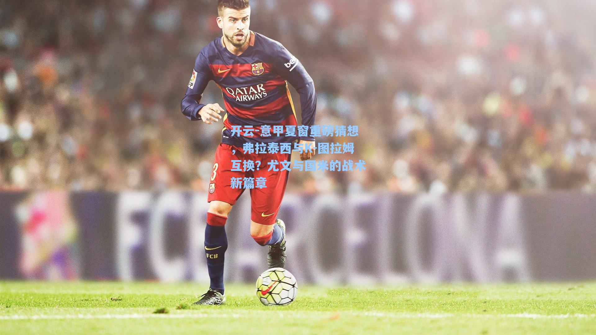 意甲夏窗重磅猜想,弗拉泰西与K-图拉姆互换?尤文与国米的战术新篇章