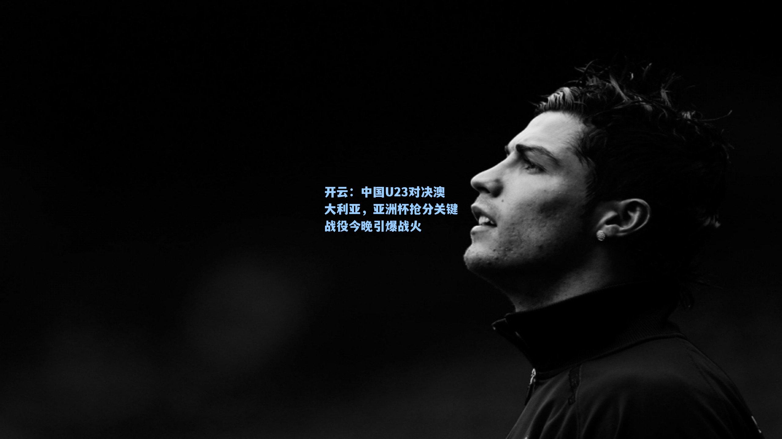 中国U23对决澳大利亚,亚洲杯抢分关键战役今晚引爆战火